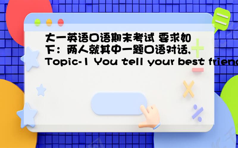 大一英语口语期末考试 要求如下：两人就其中一题口语对话,Topic-1 You tell your best friend something that you are worried about and the friend gives you advice.Topic-2 You come across your classmate in high school.You are happy