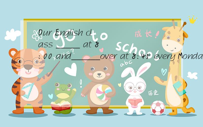 Our English class _____ at 8：00 and______over at 8:45 every Monday morning单词或词组ride ,leave,begin,close,put on,listen,get,wash,drink,be,do,have 选一个单词或词组的适当形式填空