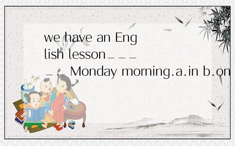 we have an English lesson_____ Monday morning.a.in b.on c.atThe teacher’s office is full _____ students.a.of b.with c.andThe boys all like the idea,but the girls are________it.a.against b.not c.don’t like