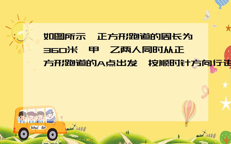 如图所示,正方形跑道的周长为360米,甲、乙两人同时从正方形跑道的A点出发,按顺时针方向行进.甲的速度始终为5米/秒；乙最初的速度为6米/秒,第一次拐弯后速度减少1/3（3分之1）,第二次拐弯