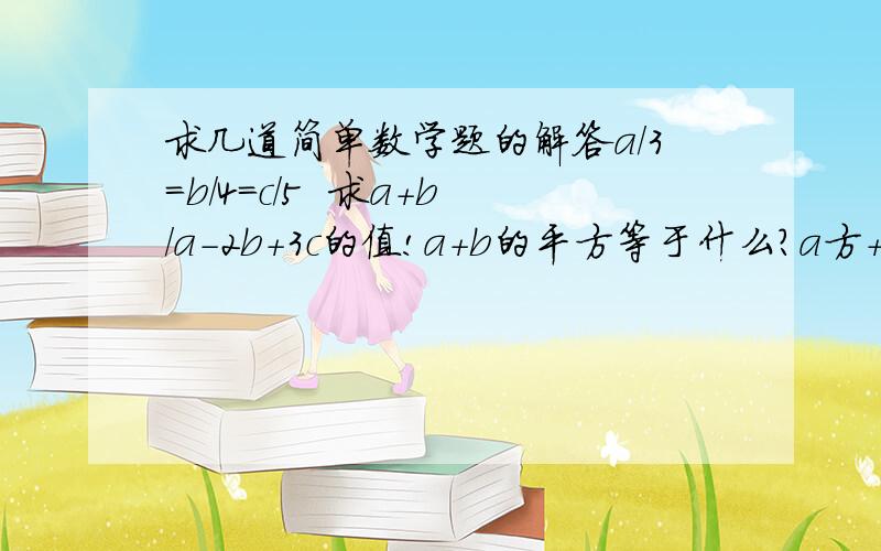 求几道简单数学题的解答a/3=b/4=c/5  求a+b/a-2b+3c的值!a+b的平方等于什么?a方＋b方等于什么?