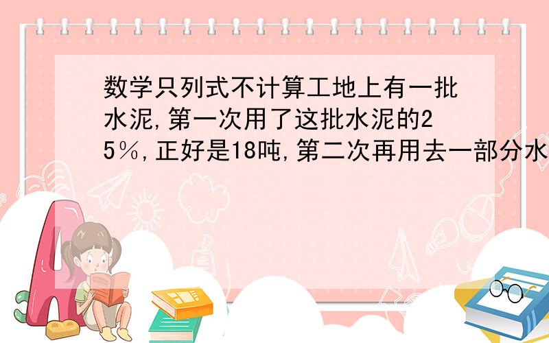 数学只列式不计算工地上有一批水泥,第一次用了这批水泥的25％,正好是18吨,第二次再用去一部分水泥后,还剩下这批水泥的5／12,这批水泥还剩多少吨