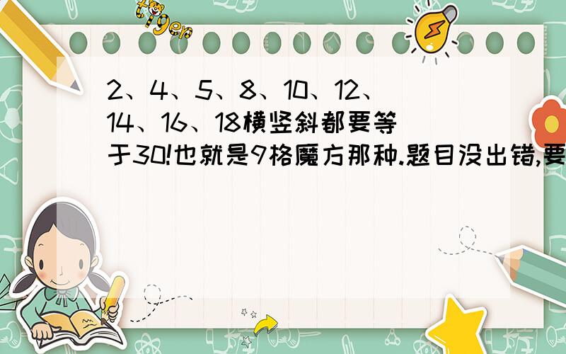 2、4、5、8、10、12、14、16、18横竖斜都要等于30!也就是9格魔方那种.题目没出错,要是那个5换成6就简单了,只可惜不是!希望高手不吝赐教,