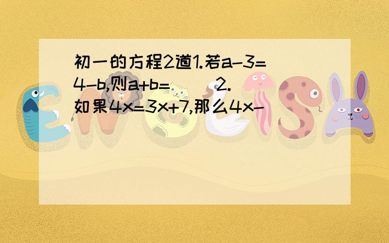 初一的方程2道1.若a-3=4-b,则a+b=（ ）2.如果4x=3x+7,那么4x-（ ）