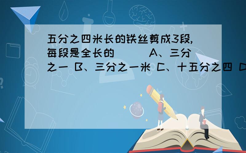 五分之四米长的铁丝剪成3段,每段是全长的（ ） A、三分之一 B、三分之一米 C、十五分之四 D、十五分之四米