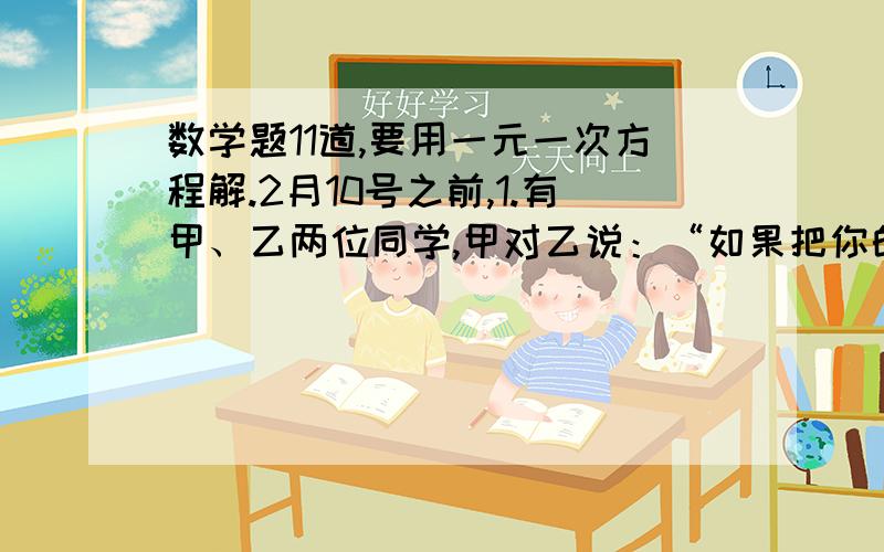 数学题11道,要用一元一次方程解.2月10号之前,1.有甲、乙两位同学,甲对乙说：“如果把你的笔给我一枝,那么我的笔是你的笔的2倍.”乙对甲说：“如果把你的笔给我一枝,那么我的笔和你的一