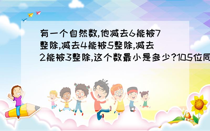 有一个自然数,他减去6能被7整除,减去4能被5整除,减去2能被3整除,这个数最小是多少?105位同学的学费一共是1□38□.00元,每位同学的学费是多少元?由1、2、3、4、5五个数字组成的五位数共120个,