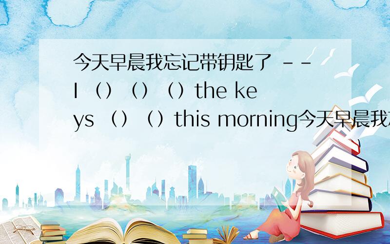 今天早晨我忘记带钥匙了 --I （）（）（）the keys （）（）this morning今天早晨我忘记带钥匙了 --I （）（）（）the keys （）（）this morning