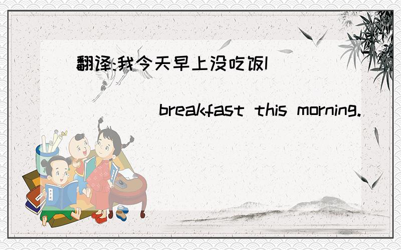 翻译:我今天早上没吃饭I ____ ____\_____ ____breakfast this morning.