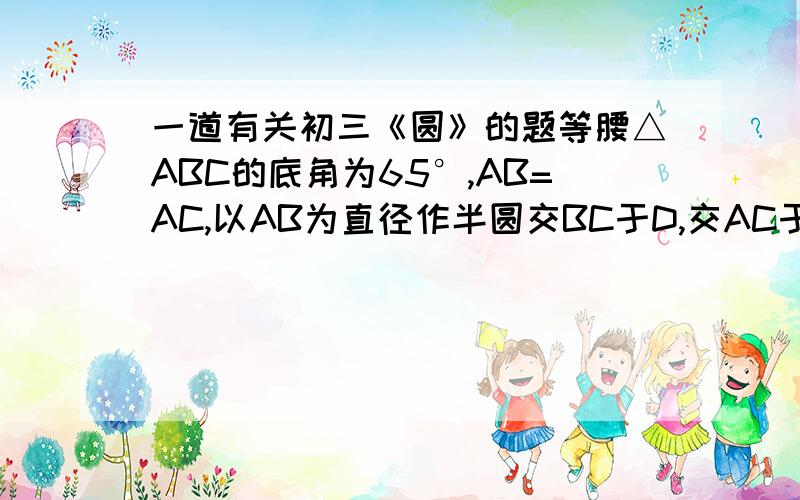 一道有关初三《圆》的题等腰△ABC的底角为65°,AB=AC,以AB为直径作半圆交BC于D,交AC于E,求弧DE的度数.我才学“圆周角和圆心角的关系”这节,课上没怎么听懂,