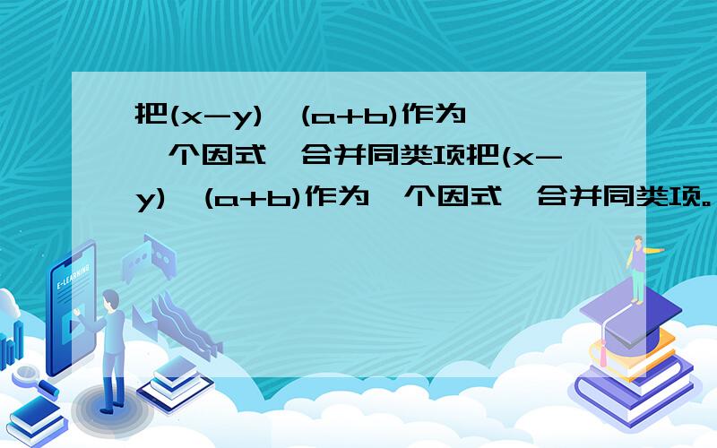 把(x-y),(a+b)作为一个因式,合并同类项把(x-y),(a+b)作为一个因式,合并同类项。 (1)3(x-y)^2-9(x-y)-8(x-y)^2+6(x-y)-1 (2)2(a+b)-5/8(a+b)^2-2/3(a+b)+3(a+b)^2+2