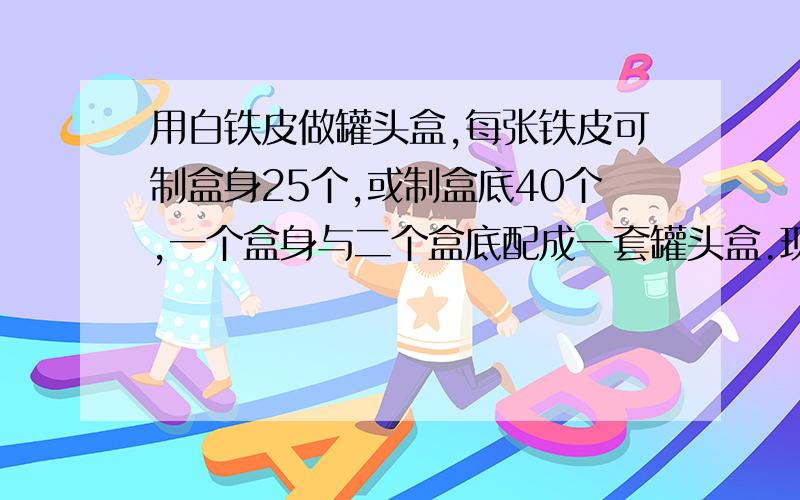 用白铁皮做罐头盒,每张铁皮可制盒身25个,或制盒底40个,一个盒身与二个盒底配成一套罐头盒.现有36张白铁皮,用多少张制盒身,用多少张制盒底,可以使盒身与盒底正好匹配?请把方程组列出来,