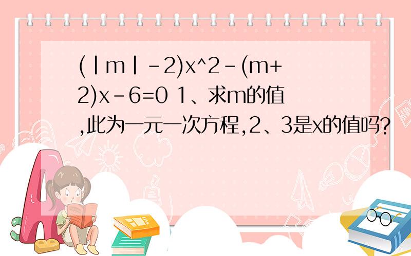 (|m|-2)x^2-(m+2)x-6=0 1、求m的值,此为一元一次方程,2、3是x的值吗?