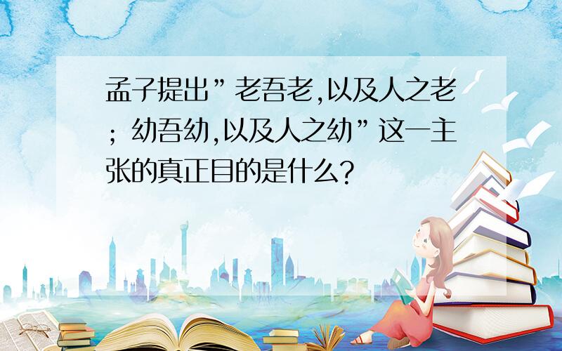 孟子提出”老吾老,以及人之老；幼吾幼,以及人之幼”这一主张的真正目的是什么?