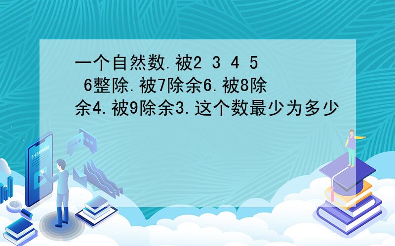 一个自然数.被2 3 4 5 6整除.被7除余6.被8除余4.被9除余3.这个数最少为多少