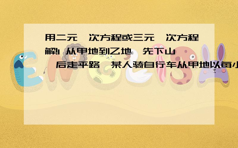 用二元一次方程或三元一次方程解!1 从甲地到乙地,先下山,后走平路,某人骑自行车从甲地以每小时12千米的速度下山,然后以每小时9千米的速度通过平路,到乙地用了55分钟；他回来时以每小时