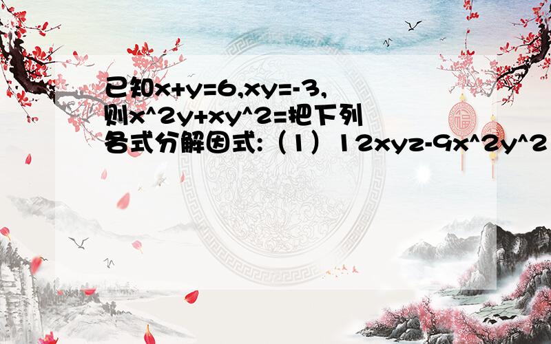 已知x+y=6,xy=-3,则x^2y+xy^2=把下列各式分解因式:（1）12xyz-9x^2y^2（2）6a^2-9ab+3a（3）-2x^2-12xy^2+8xy^3已知a+b=6，ab=7，求a^2b+ab^2