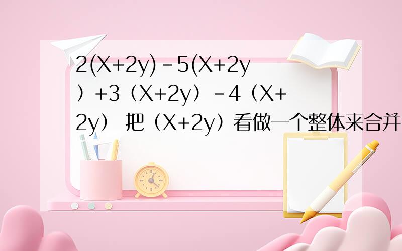 2(X+2y)-5(X+2y）+3（X+2y）-4（X+2y） 把（X+2y）看做一个整体来合并同类项