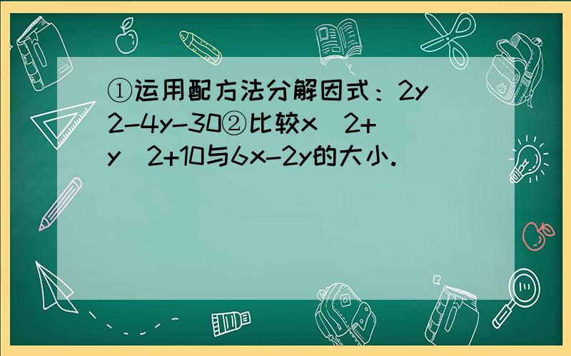 ①运用配方法分解因式：2y^2-4y-30②比较x^2+y^2+10与6x-2y的大小.