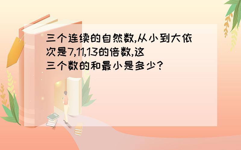 三个连续的自然数,从小到大依次是7,11,13的倍数,这三个数的和最小是多少?