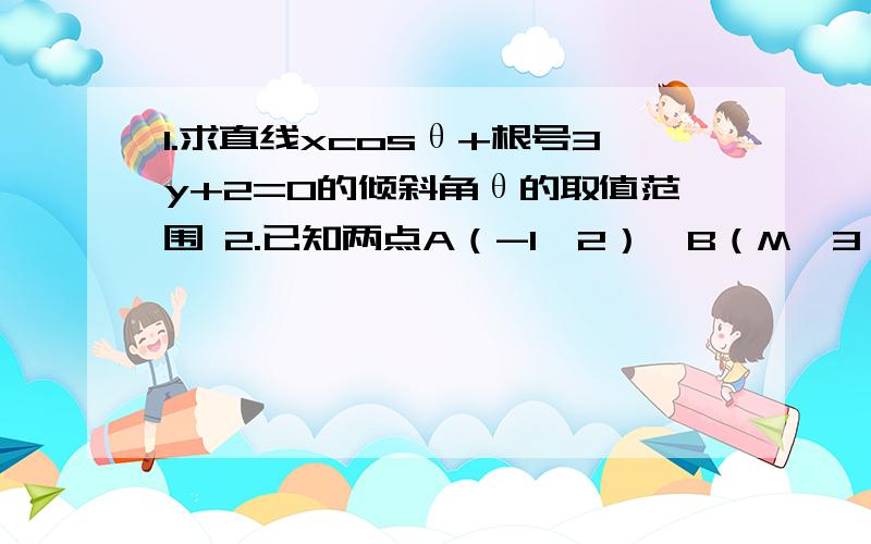 1.求直线xcosθ+根号3y+2=0的倾斜角θ的取值范围 2.已知两点A（-1,2）,B（M,3）当M属于中括号-根号3/3-1,根号3 -1时求AB的倾斜角α的范围