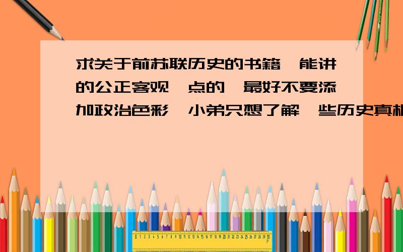 求关于前苏联历史的书籍,能讲的公正客观一点的,最好不要添加政治色彩,小弟只想了解一些历史真相.希望喜欢历史的朋友能给推荐几本书!