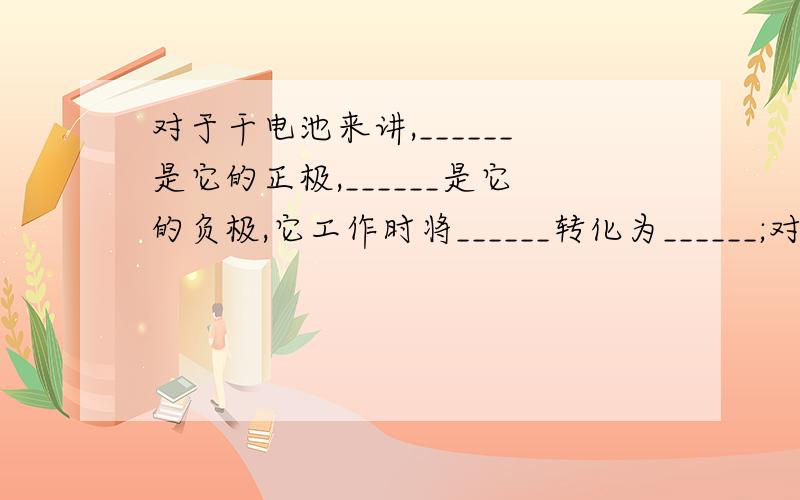 对于干电池来讲,______是它的正极,______是它的负极,它工作时将______转化为______;对于蓄电池来讲,同样它有______个极,对外供电是将______转化为______,充电时将______转化为______