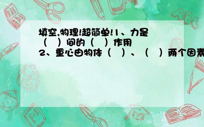 填空,物理!超简单!1、力是（   ）间的（   ）作用2、重心由物体（   ）、（   ）两个因素决定