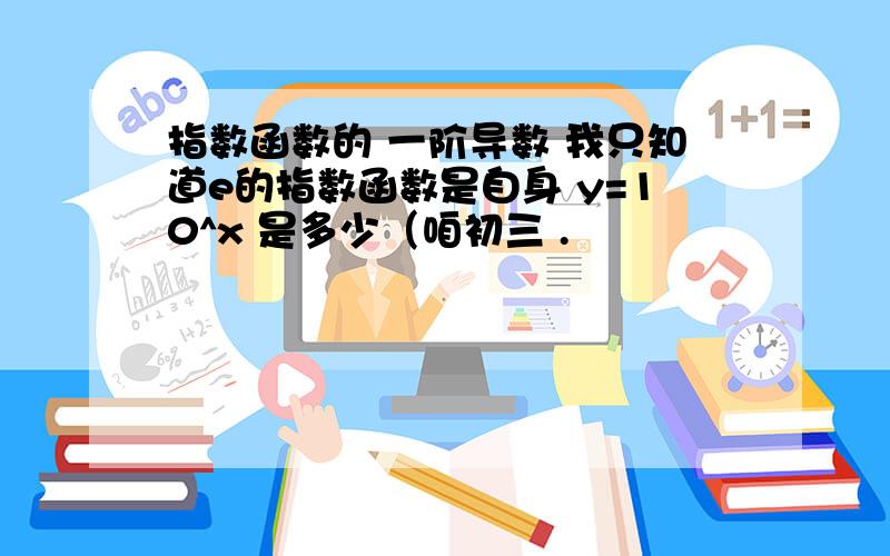 指数函数的 一阶导数 我只知道e的指数函数是自身 y=10^x 是多少（咱初三 .