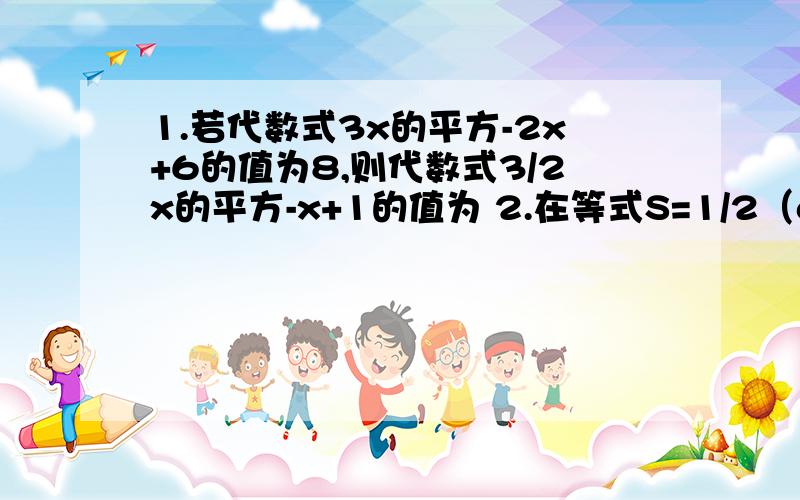 1.若代数式3x的平方-2x+6的值为8,则代数式3/2x的平方-x+1的值为 2.在等式S=1/2（a+b）h中,若S=16,a=3,若a、b互为相反数,且a不等于b,则方程ax+b=0的解是