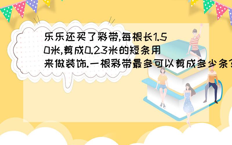 乐乐还买了彩带,每根长1.50米,剪成0.23米的短条用来做装饰.一根彩带最多可以剪成多少条?还剩多少米?