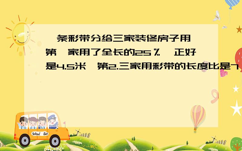 一条彩带分给三家装修房子用,第一家用了全长的25％,正好是4.5米,第2.三家用彩带的长度比是7：8.第2三家各用彩带多长过程也要