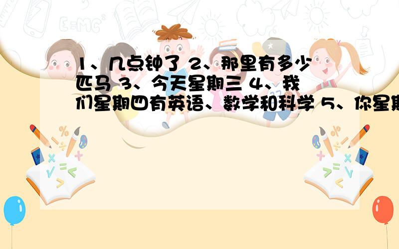 1、几点钟了 2、那里有多少匹马 3、今天星期三 4、我们星期四有英语、数学和科学 5、你星期六干什么 求英7、我星期六看电视 8、你星期一中反吃什么