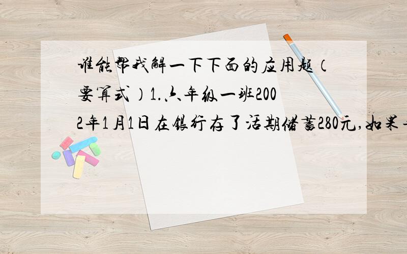 谁能帮我解一下下面的应用题（要算式）1.六年级一班2002年1月1日在银行存了活期储蓄280元,如果年利率是0.99%,存满半年时,本金和税后利息一共多少元?2.赵群1999年10月1日把800元存入银行,定期