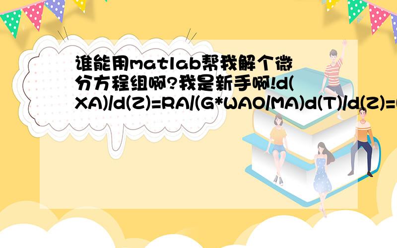 谁能用matlab帮我解个微分方程组啊?我是新手啊!d(XA)/d(Z)=RA/(G*WAO/MA)d(T)/d(Z)=(RA*(-DHR)-4*U*(T-TC)/dt)/(G*CPT)RA=C1*C2*C3*KE*((PE-PS*PH/KP)+PE*(KT+KB))/(1+LEME*PE+LEMS*PS)^2*ROU其中：Z范围[0,40] XA初值=0,T初值=793.15KPE=34