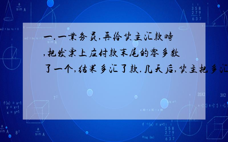 一.一业务员,再给货主汇款时,把发票上应付款末尾的零多数了一个,结果多汇了款.几天后,货主把多汇的9000元汇了回来.经历要求业务员赔偿因此失误的来去汇款（汇费按汇款金额的1%计算）.1.