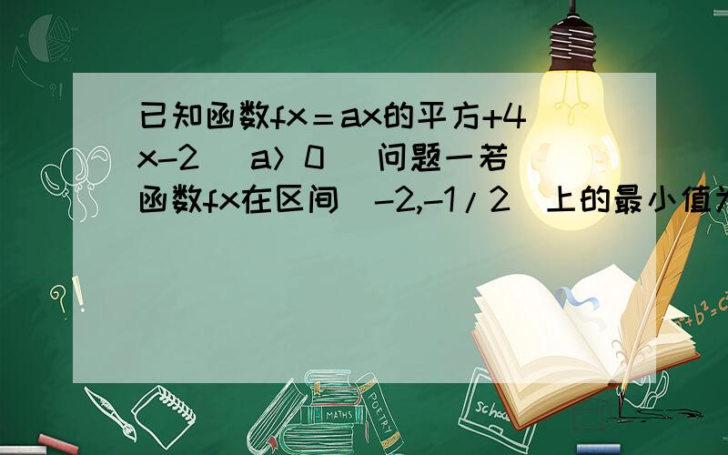 已知函数fx＝ax的平方+4x-2 (a＞0) 问题一若函数fx在区间[-2,-1/2]上的最小值为四,求a的值