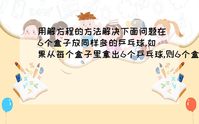 用解方程的方法解决下面问题在6个盒子放同样多的乒乓球,如果从每个盒子里拿出6个乒乓球,则6个盒子里剩下的相当于原来2个盒子里的乒乓球数,原来每个盒子里有多少个乒乓球?