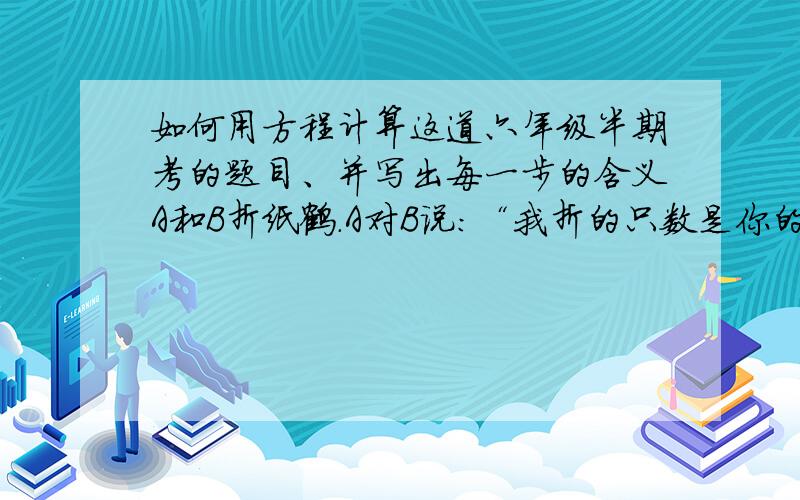 如何用方程计算这道六年级半期考的题目、并写出每一步的含义A和B折纸鹤.A对B说：“我折的只数是你的五分之一.”B对A说：“若你给我你的六分之一我就比你多8只.”请问：A有多少只?