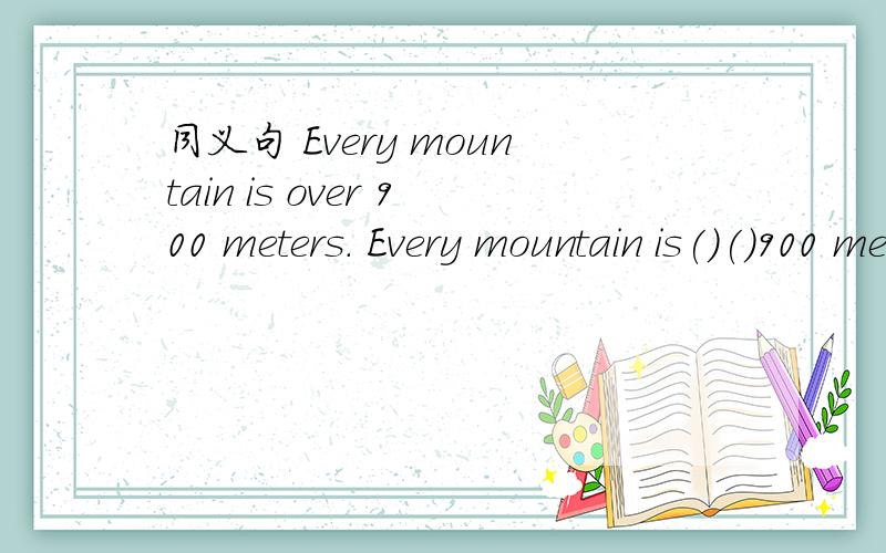 同义句 Every mountain is over 900 meters. Every mountain is()()900 meters