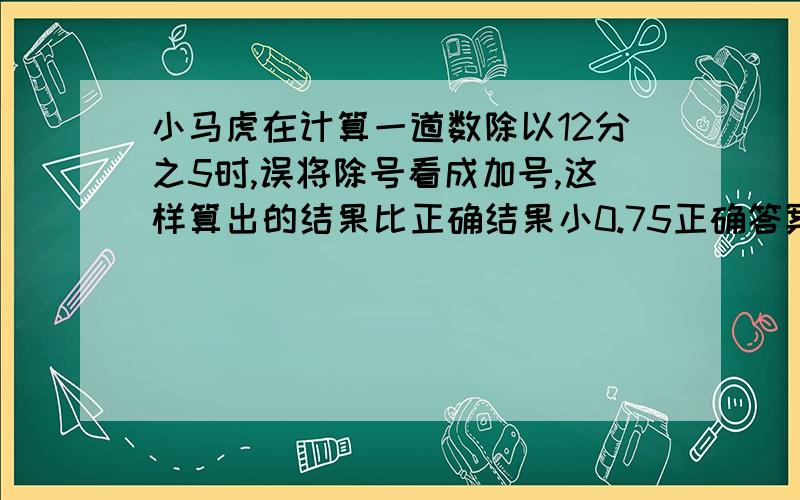 小马虎在计算一道数除以12分之5时,误将除号看成加号,这样算出的结果比正确结果小0.75正确答案应该是?