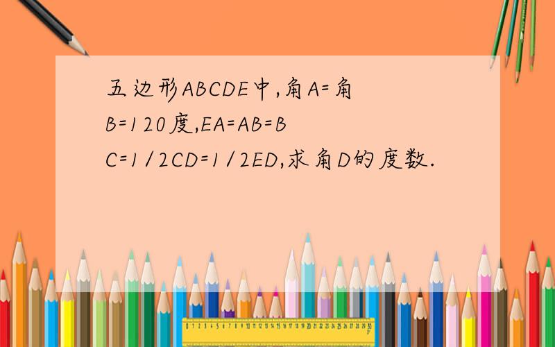 五边形ABCDE中,角A=角B=120度,EA=AB=BC=1/2CD=1/2ED,求角D的度数.