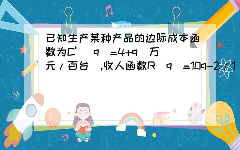 已知生产某种产品的边际成本函数为C' (q)=4+q(万元/百台),收人函数R(q)=10q-2/1 q2（万元） 求使利润达到最大时的产量,如果在最大利润的产量的基础上再增加生产 200台,利润将会发生怎样的变化?