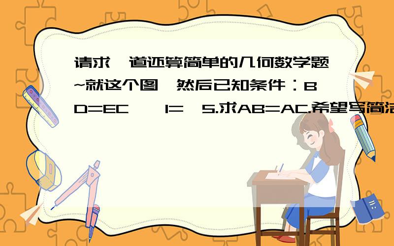 请求一道还算简单的几何数学题~就这个图,然后已知条件：BD=EC,∠1=∠5.求AB=AC.希望写简洁明了的过程,若满意赏5.利用初一的知识回答。