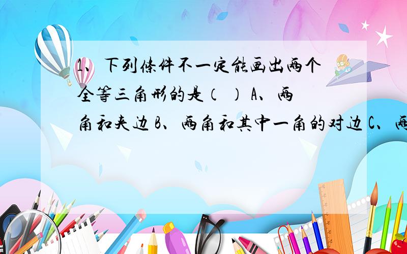 1、下列条件不一定能画出两个全等三角形的是（ ） A、两角和夹边 B、两角和其中一角的对边 C、两边和夹角 D、两边和其中一边的对角2、两个直角三角形全等的是（ ）A、一锐角对应相等 B