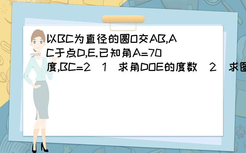 以BC为直径的圆O交AB,AC于点D,E.已知角A=70度,BC=2（1）求角DOE的度数（2）求图中阴影部分的面积（粗线条的就是阴影部分）