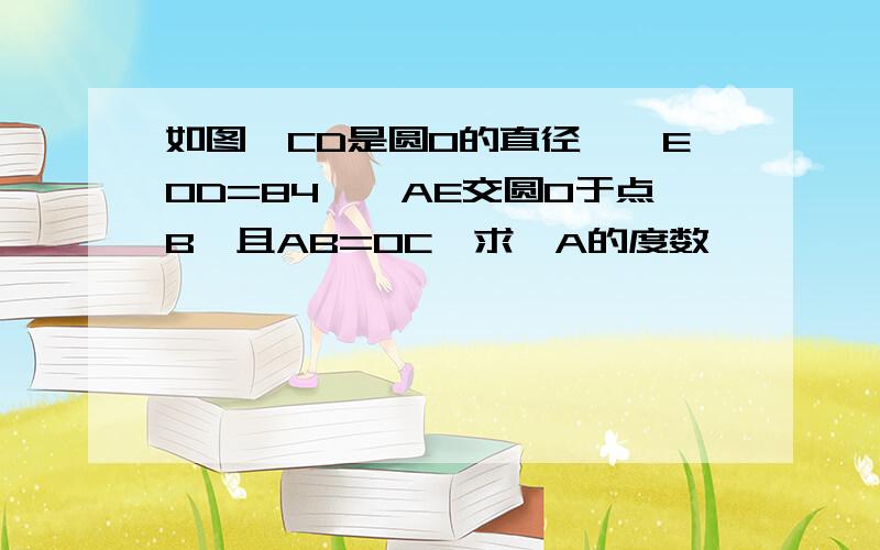 如图,CD是圆O的直径,∠EOD=84°,AE交圆O于点B,且AB=OC,求∠A的度数