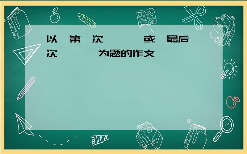 以《第一次… …》或《最后一次… …》为题的作文