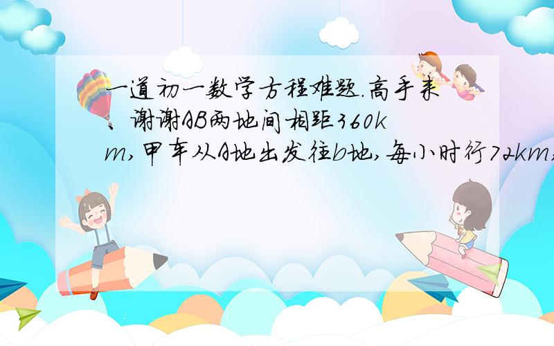 一道初一数学方程难题.高手来、谢谢AB两地间相距360km,甲车从A地出发往b地,每小时行72km,甲车出发25分钟后,乙车从B地出发开往A地,每小时行40km,甲车出发后行驶多少小时,两车相距100km?（老师