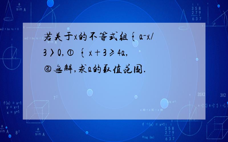 若关于x的不等式组{a-x/3〉0,① {x+3≥4a,②无解,求a的取值范围.